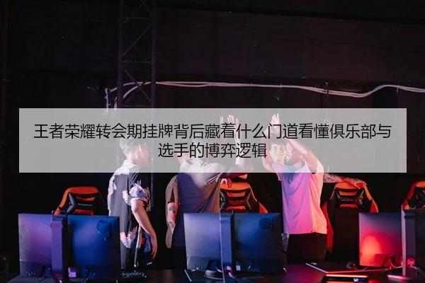 王者荣耀转会期挂牌背后藏着什么门道看懂俱乐部与选手的博弈逻辑