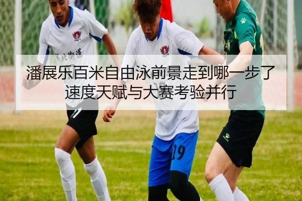 潘展乐百米自由泳前景走到哪一步了 速度天赋与大赛考验并行